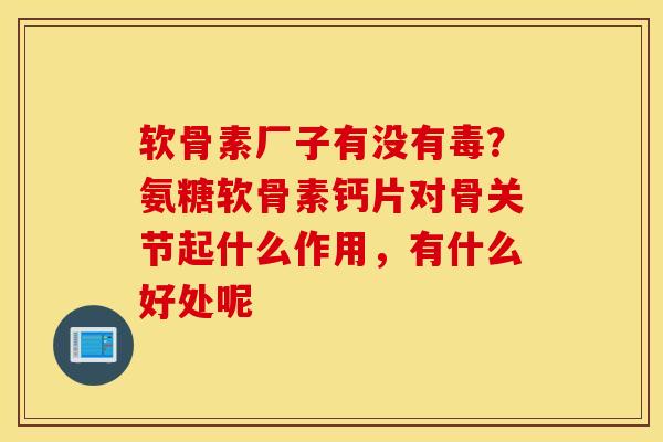软骨素厂子有没有毒？氨糖软骨素钙片对骨关节起什么作用，有什么好处呢