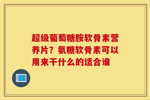 超级葡萄糖胺软骨素营养片？氨糖软骨素可以用来干什么的适合谁
