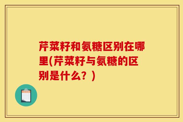 芹菜籽和氨糖区别在哪里(芹菜籽与氨糖的区别是什么？)