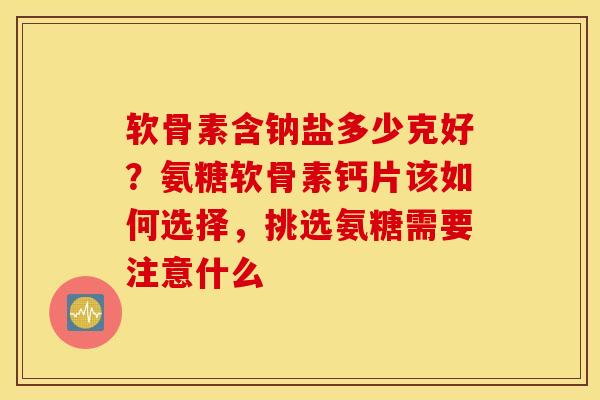软骨素含钠盐多少克好？氨糖软骨素钙片该如何选择，挑选氨糖需要注意什么