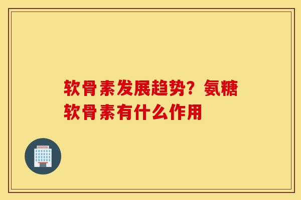 软骨素发展趋势？氨糖软骨素有什么作用