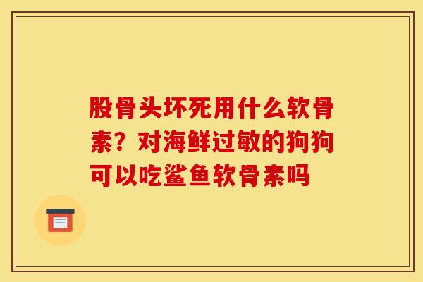 股骨头坏死用什么软骨素？对海鲜过敏的狗狗可以吃鲨鱼软骨素吗