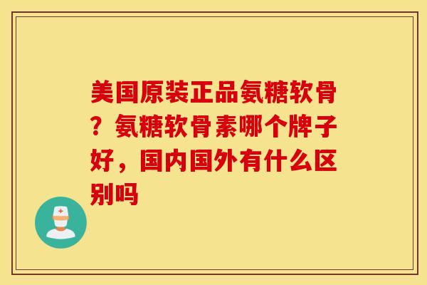 美国原装正品氨糖软骨？氨糖软骨素哪个牌子好，国内国外有什么区别吗