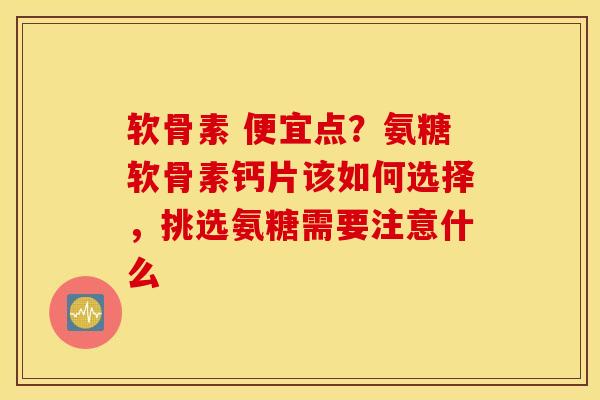 软骨素 便宜点？氨糖软骨素钙片该如何选择，挑选氨糖需要注意什么