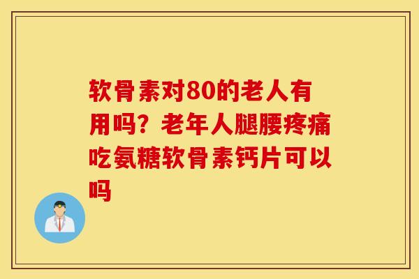 软骨素对80的老人有用吗？老年人腿腰疼痛吃氨糖软骨素钙片可以吗