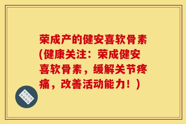 荣成产的健安喜软骨素(健康关注：荣成健安喜软骨素，缓解关节疼痛，改善活动能力！)