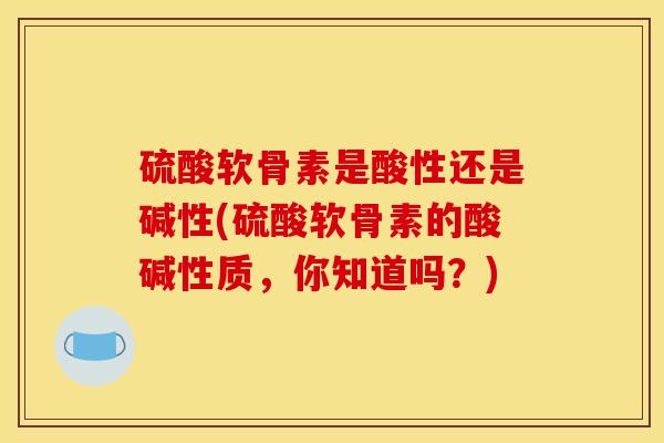 硫酸软骨素是酸性还是碱性(硫酸软骨素的酸碱性质，你知道吗？)