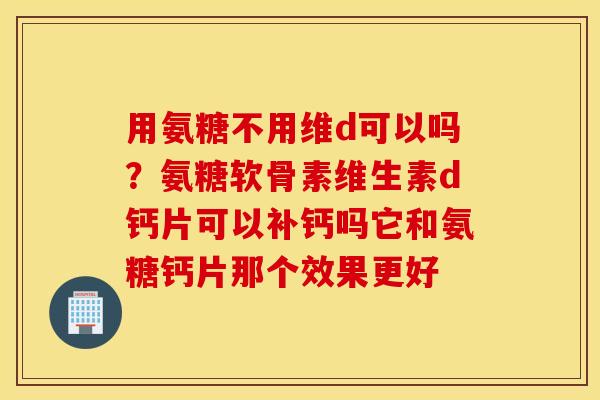 用氨糖不用维d可以吗？氨糖软骨素维生素d钙片可以补钙吗它和氨糖钙片那个效果更好