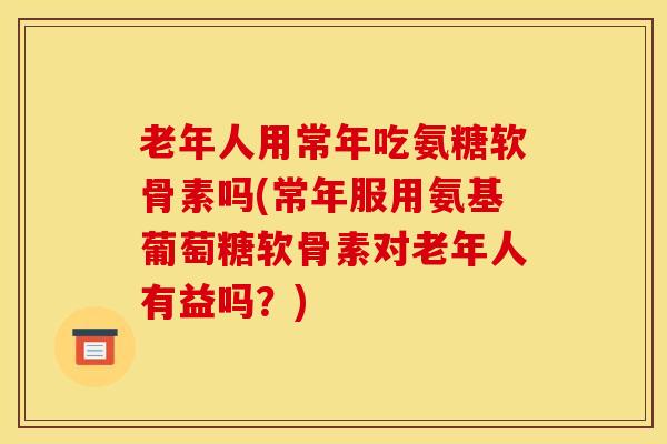 老年人用常年吃氨糖软骨素吗(常年服用氨基葡萄糖软骨素对老年人有益吗?) 老年人用常年吃氨糖软骨素吗(常年服用氨基葡萄糖软骨素对老年人有益吗?)