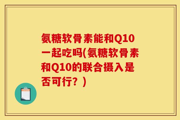 氨糖软骨素能和Q10一起吃吗(氨糖软骨素和Q10的联合摄入是否可行？)