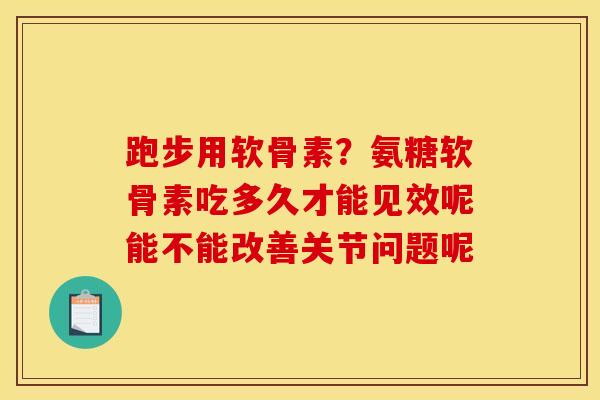 跑步用软骨素？氨糖软骨素吃多久才能见效呢能不能改善关节问题呢