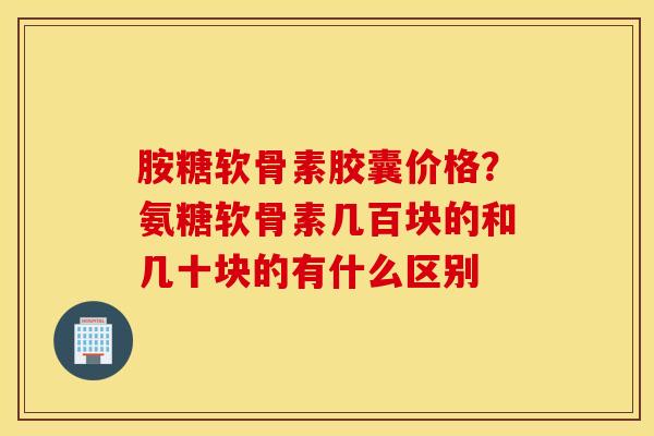 胺糖软骨素胶囊价格？氨糖软骨素几百块的和几十块的有什么区别