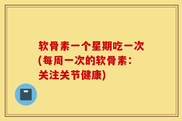 软骨素一个星期吃一次(每周一次的软骨素：关注关节健康)