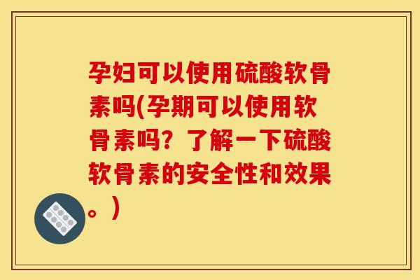 孕妇可以使用硫酸软骨素吗(孕期可以使用软骨素吗？了解一下硫酸软骨素的安全性和效果。)