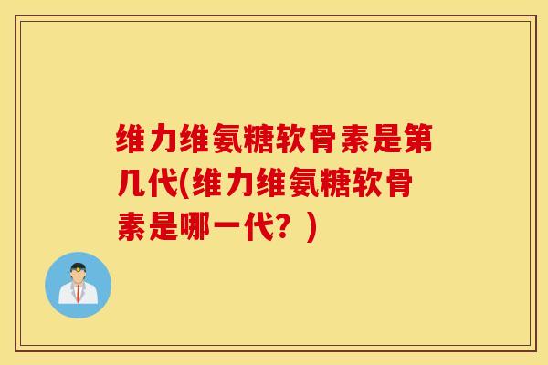 维力维氨糖软骨素是第几代(维力维氨糖软骨素是哪一代？)