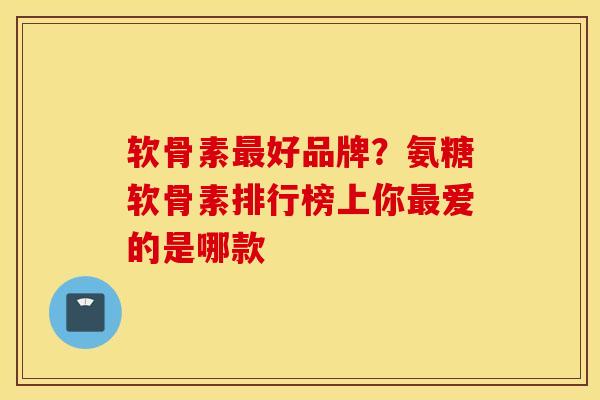 软骨素最好品牌？氨糖软骨素排行榜上你最爱的是哪款
