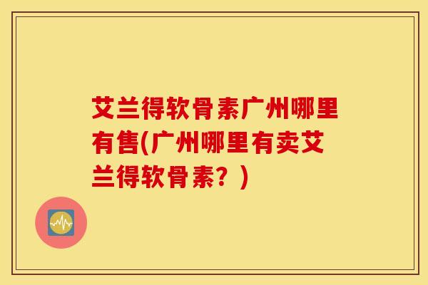艾兰得软骨素广州哪里有售(广州哪里有卖艾兰得软骨素？)