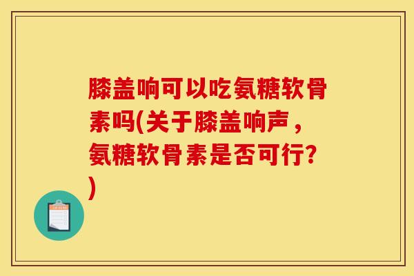 膝盖响可以吃氨糖软骨素吗(关于膝盖响声,氨糖软骨素是否可行?) 膝盖响可以吃氨糖软骨素吗(关于膝盖响声,氨糖软骨素是否可行?)