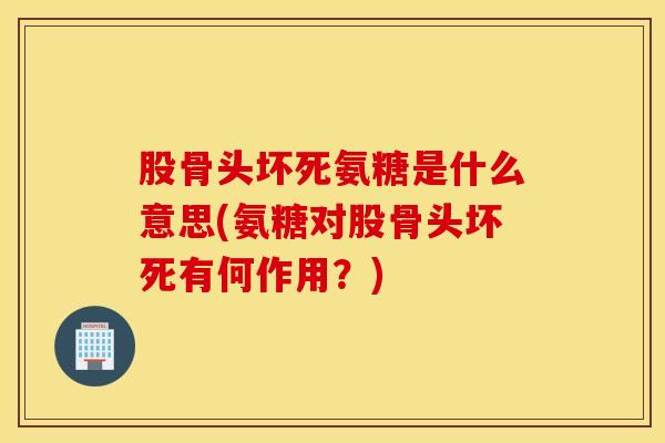 股骨头坏死氨糖是什么意思(氨糖对股骨头坏死有何作用？)