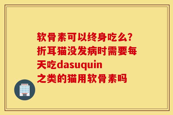 软骨素可以终身吃么？折耳猫没发病时需要每天吃dasuquin之类的猫用软骨素吗
