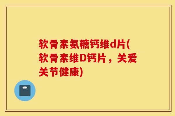 软骨素氨糖钙维d片(软骨素维D钙片,关爱关节健康) 软骨素氨糖钙维d片(软骨素维D钙片,关爱关节健康)