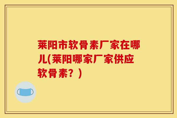 莱阳市软骨素厂家在哪儿(莱阳哪家厂家供应软骨素？)
