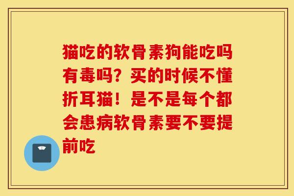 猫吃的软骨素狗能吃吗有毒吗？买的时候不懂折耳猫！是不是每个都会患病软骨素要不要提前吃