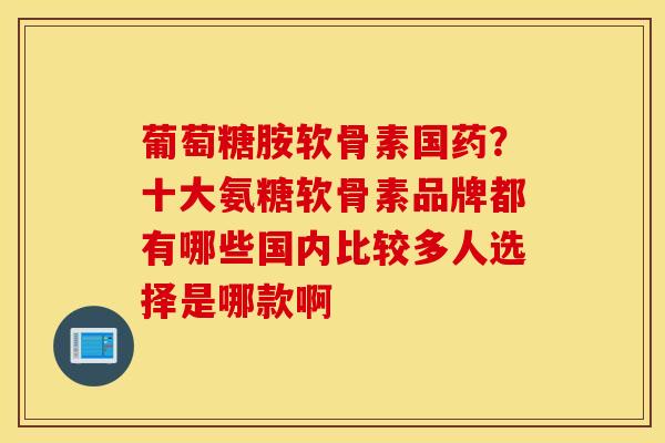 葡萄糖胺软骨素国药？十大氨糖软骨素品牌都有哪些国内比较多人选择是哪款啊