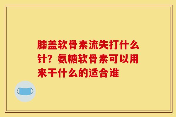 膝盖软骨素流失打什么针？氨糖软骨素可以用来干什么的适合谁