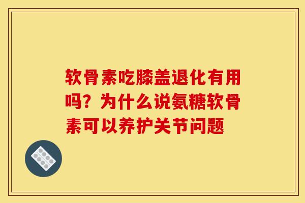 软骨素吃膝盖退化有用吗？为什么说氨糖软骨素可以养护关节问题