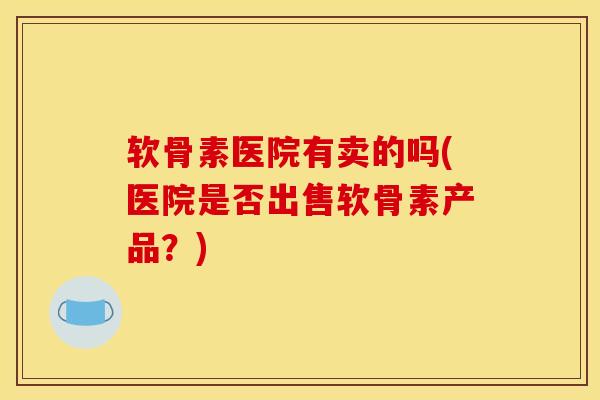 软骨素医院有卖的吗(医院是否出售软骨素产品？)