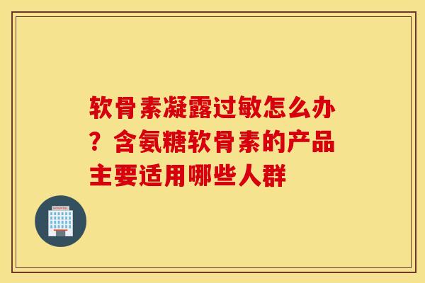 软骨素凝露过敏怎么办？含氨糖软骨素的产品主要适用哪些人群