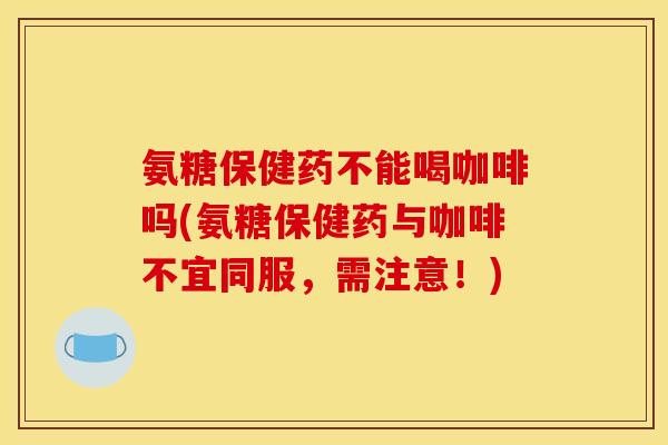 氨糖保健药不能喝咖啡吗(氨糖保健药与咖啡不宜同服，需注意！)