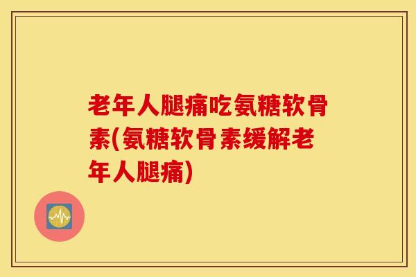 老年人腿痛吃氨糖软骨素(氨糖软骨素缓解老年人腿痛)
