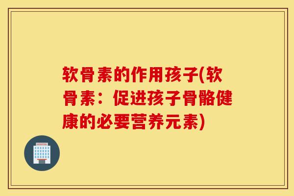 软骨素的作用孩子(软骨素:促进孩子骨骼健康的必要营养元素) 软骨素的作用孩子(软骨素:促进孩子骨骼健康的必要营养元素)
