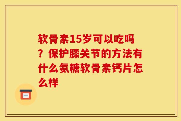 软骨素15岁可以吃吗？保护膝关节的方法有什么氨糖软骨素钙片怎么样