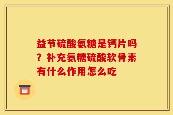 益节硫酸氨糖是钙片吗？补充氨糖硫酸软骨素有什么作用怎么吃