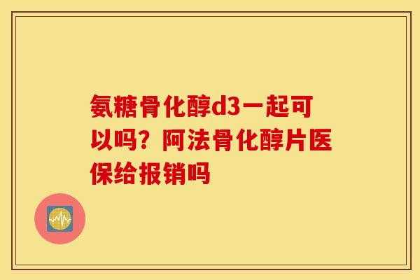 氨糖骨化醇d3一起可以吗？阿法骨化醇片医保给报销吗