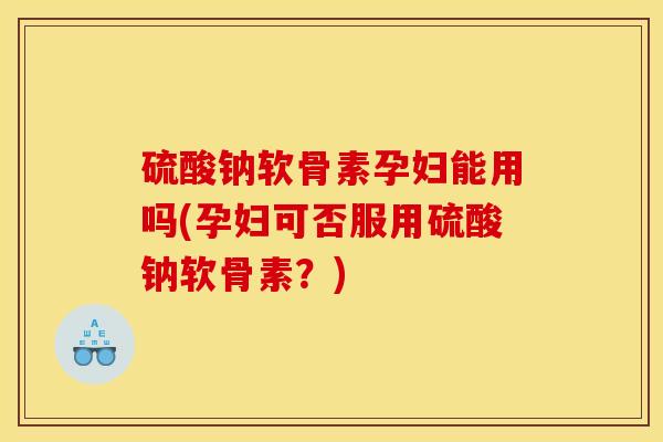 硫酸钠软骨素孕妇能用吗(孕妇可否服用硫酸钠软骨素？)