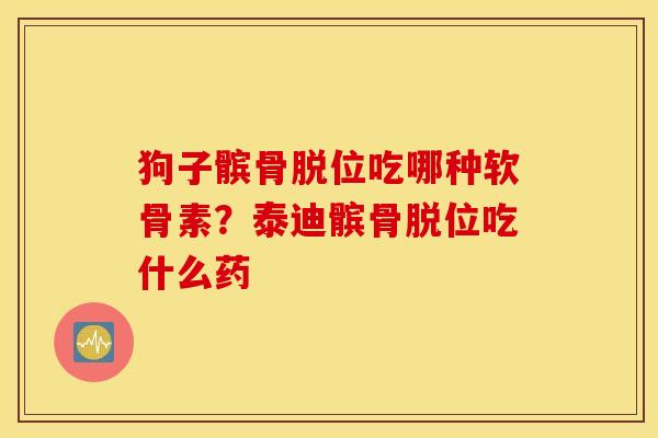 狗子髌骨脱位吃哪种软骨素？泰迪髌骨脱位吃什么药