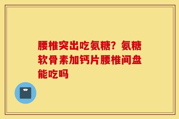 腰椎突出吃氨糖？氨糖软骨素加钙片腰椎间盘能吃吗