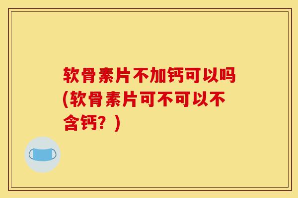 软骨素片不加钙可以吗(软骨素片可不可以不含钙？)