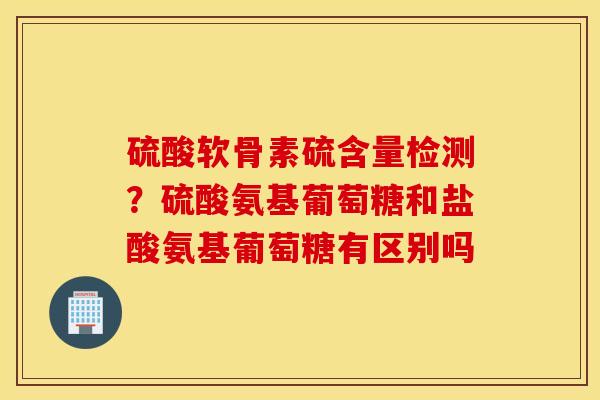 硫酸软骨素硫含量检测?硫酸氨基葡萄糖和盐酸氨基葡萄糖有区别吗 硫酸软骨素硫含量检测?硫酸氨基葡萄糖和盐酸氨基葡萄糖有区别吗
