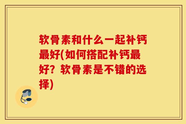 软骨素和什么一起补钙最好(如何搭配补钙最好？软骨素是不错的选择)