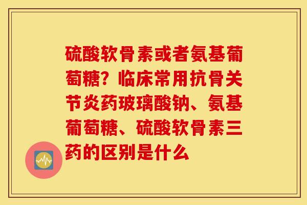 硫酸软骨素或者氨基葡萄糖？临床常用抗骨关节炎药玻璃酸钠、氨基葡萄糖、硫酸软骨素三药的区别是什么