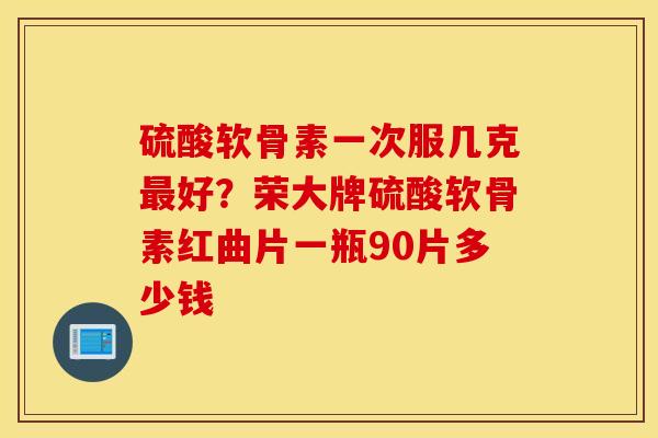 硫酸软骨素一次服几克最好？荣大牌硫酸软骨素红曲片一瓶90片多少钱