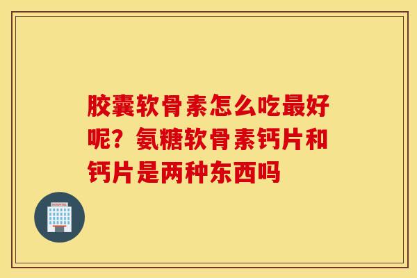 胶囊软骨素怎么吃最好呢？氨糖软骨素钙片和钙片是两种东西吗