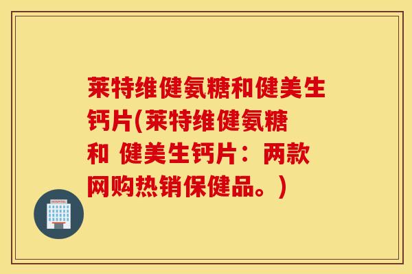 莱特维健氨糖和健美生钙片(莱特维健氨糖 和 健美生钙片：两款网购热销保健品。)