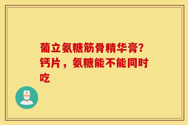 葡立氨糖筋骨精华膏？钙片，氨糖能不能同时吃