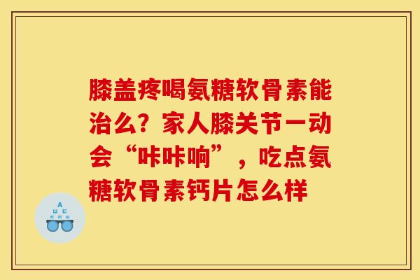 膝盖疼喝氨糖软骨素能治么？家人膝关节一动会“咔咔响”，吃点氨糖软骨素钙片怎么样